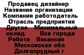 Продавец-дизайнер › Название организации ­ Компания-работодатель › Отрасль предприятия ­ Другое › Минимальный оклад ­ 1 - Все города Работа » Вакансии   . Московская обл.,Долгопрудный г.